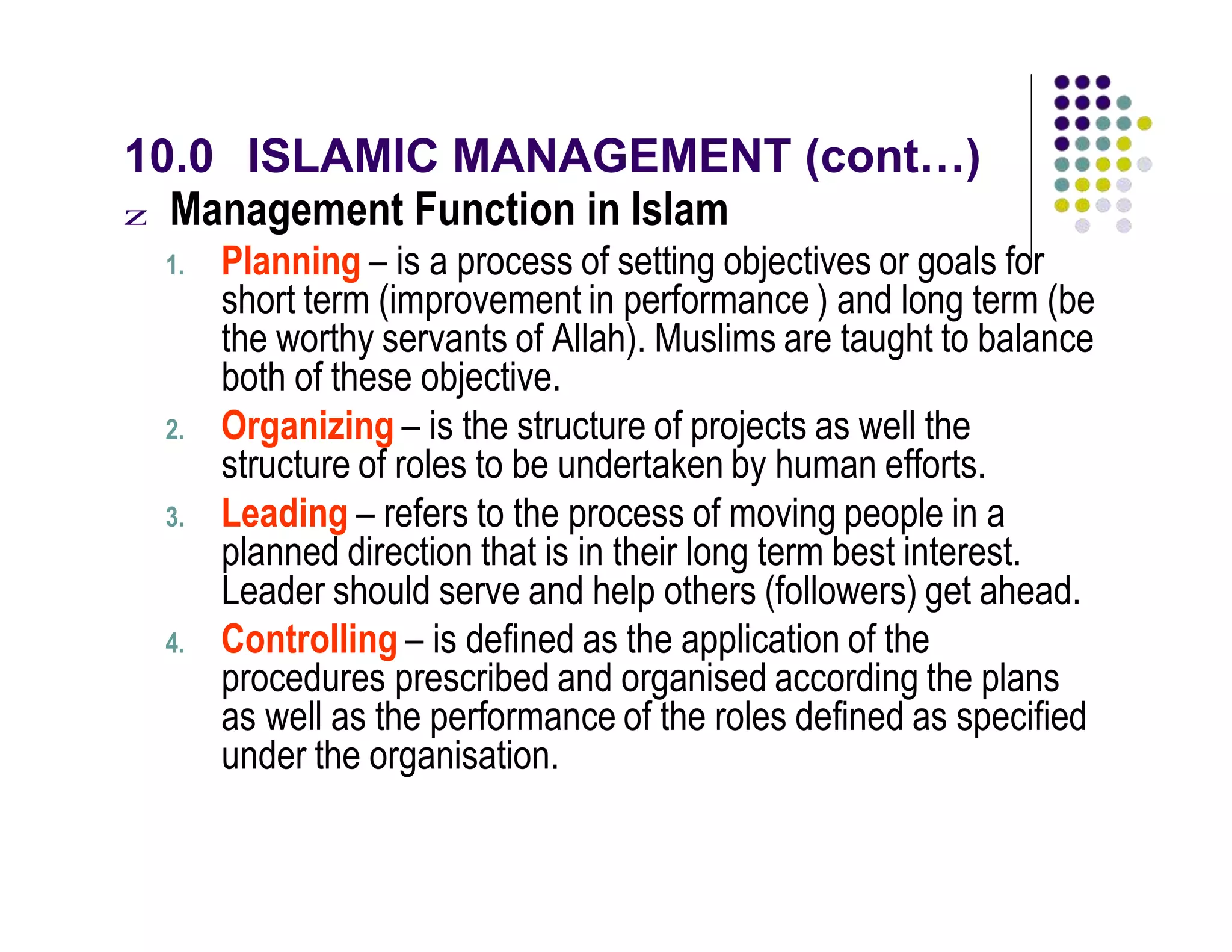 10.0 ISLAMIC MANAGEMENT (cont…)
z Management Function in Islam
1. Planning – is a process of setting objectives or goals for
short term (improvement in performance ) and long term (be
the worthy servants of Allah). Muslims are taught to balance
both of these objective.
2. Organizing – is the structure of projects as well the
structure of roles to be undertaken by human efforts.
3. Leading – refers to the process of moving people in a
planned direction that is in their long term best interest.
Leader should serve and help others (followers) get ahead.
4. Controlling – is defined as the application of the
procedures prescribed and organised according the plans
as well as the performance of the roles defined as specified
under the organisation.
 
