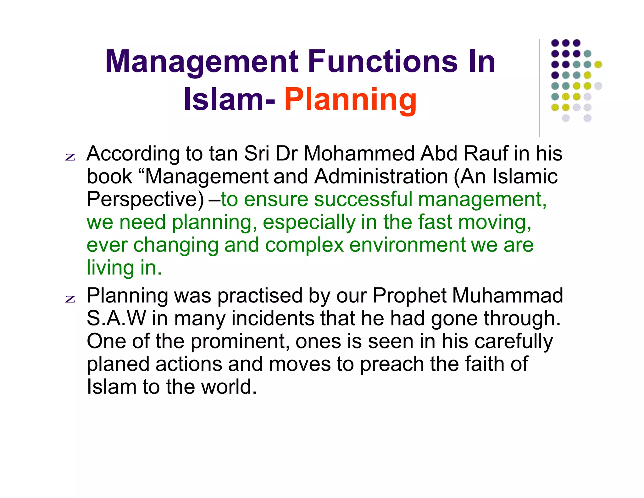 Management Functions In
Islam- Planning
z According to tan Sri Dr Mohammed Abd Rauf in his
book “Management and Administration (An Islamic
Perspective) –to ensure successful management,
we need planning, especially in the fast moving,
ever changing and complex environment we are
living in.
z Planning was practised by our Prophet Muhammad
S.A.W in many incidents that he had gone through.
One of the prominent, ones is seen in his carefully
planed actions and moves to preach the faith of
Islam to the world.
 