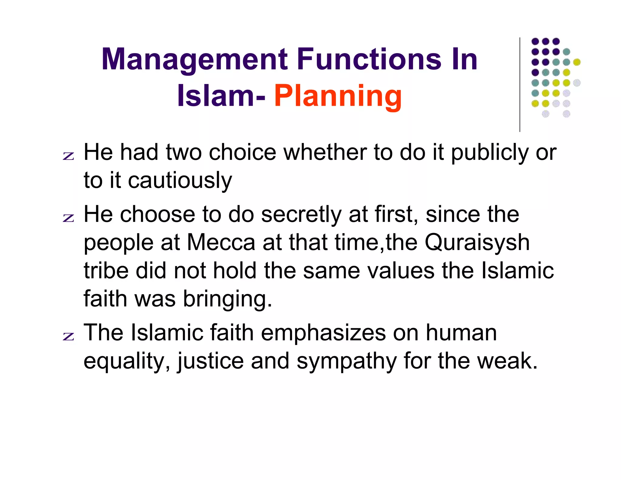 Management Functions In
Islam- Planning
z He had two choice whether to do it publicly or
to it cautiously
z He choose to do secretly at first, since the
people at Mecca at that time,the Quraisysh
tribe did not hold the same values the Islamic
faith was bringing.
z The Islamic faith emphasizes on human
equality, justice and sympathy for the weak.
 