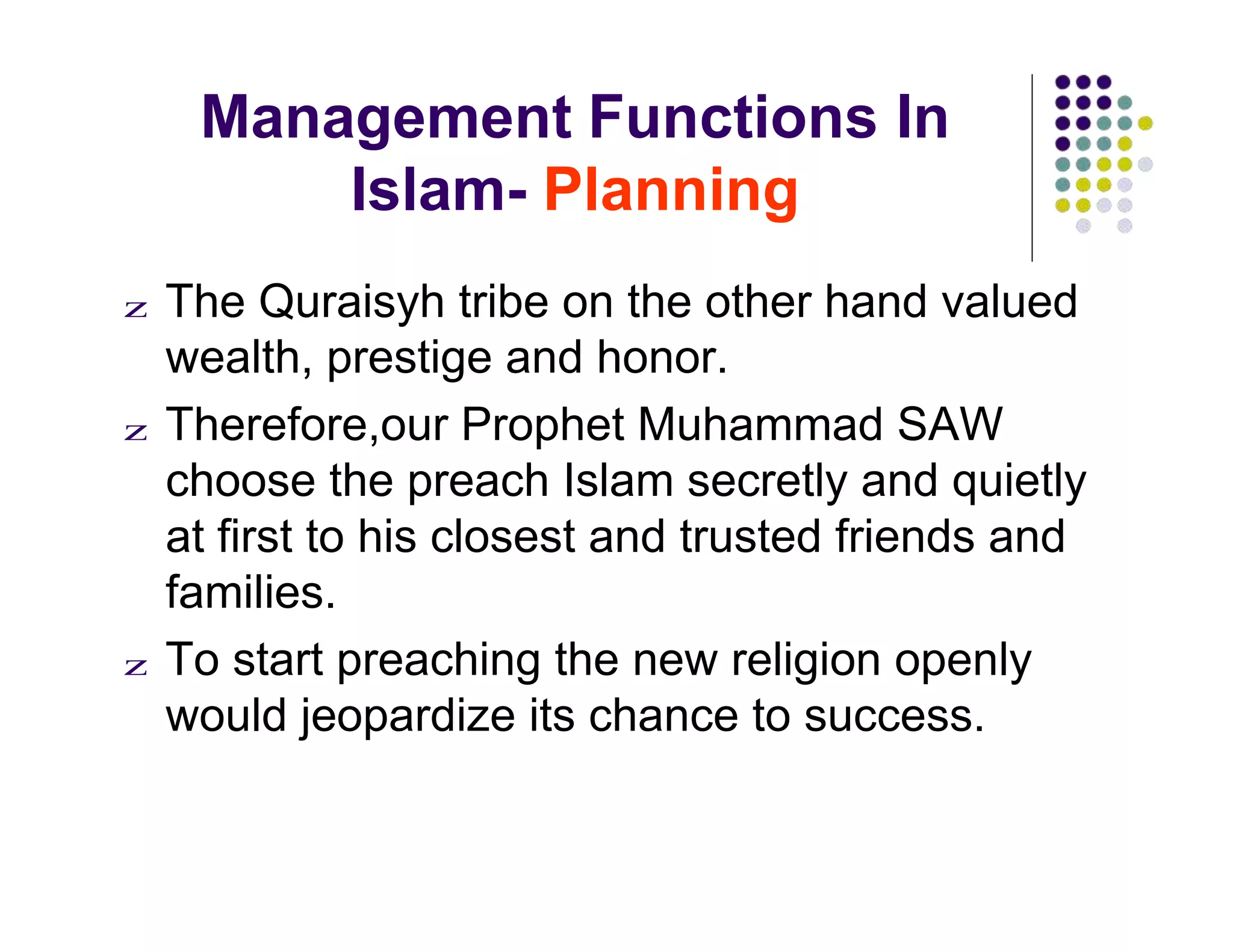 Management Functions In
Islam- Planning
z The Quraisyh tribe on the other hand valued
wealth, prestige and honor.
z Therefore,our Prophet Muhammad SAW
choose the preach Islam secretly and quietly
at first to his closest and trusted friends and
families.
z To start preaching the new religion openly
would jeopardize its chance to success.
 