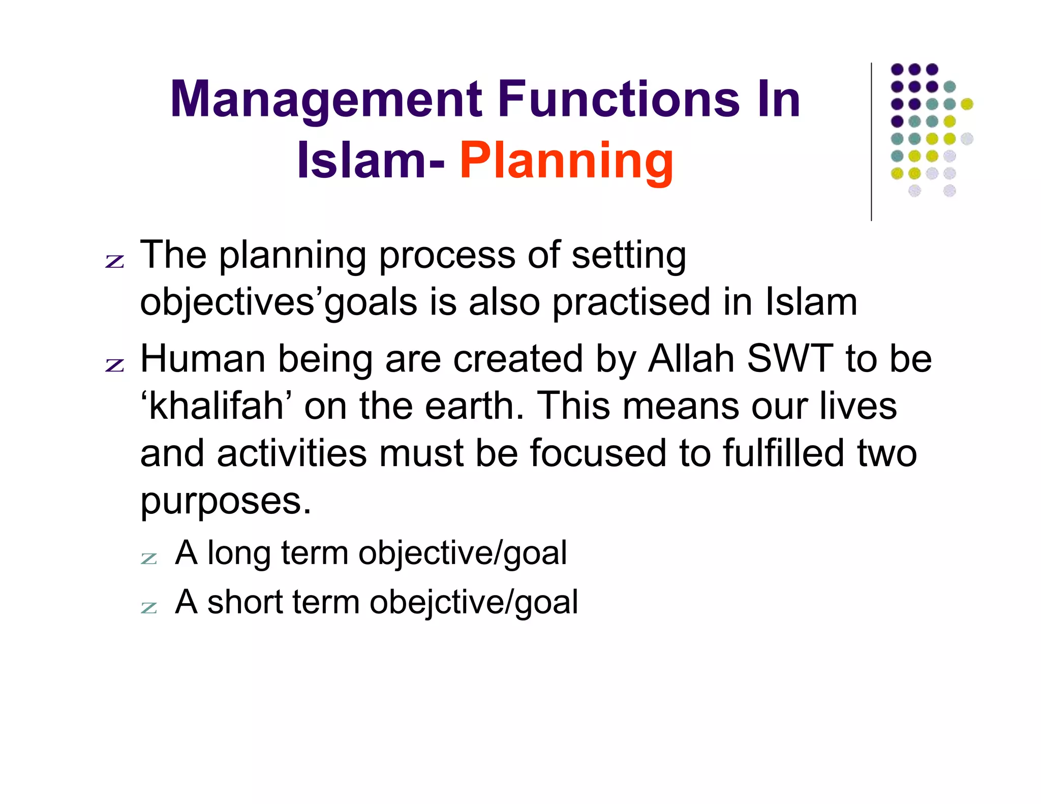 Management Functions In
Islam- Planning
z The planning process of setting
objectives’goals is also practised in Islam
z Human being are created by Allah SWT to be
‘khalifah’ on the earth. This means our lives
and activities must be focused to fulfilled two
purposes.
z A long term objective/goal
z A short term obejctive/goal
 