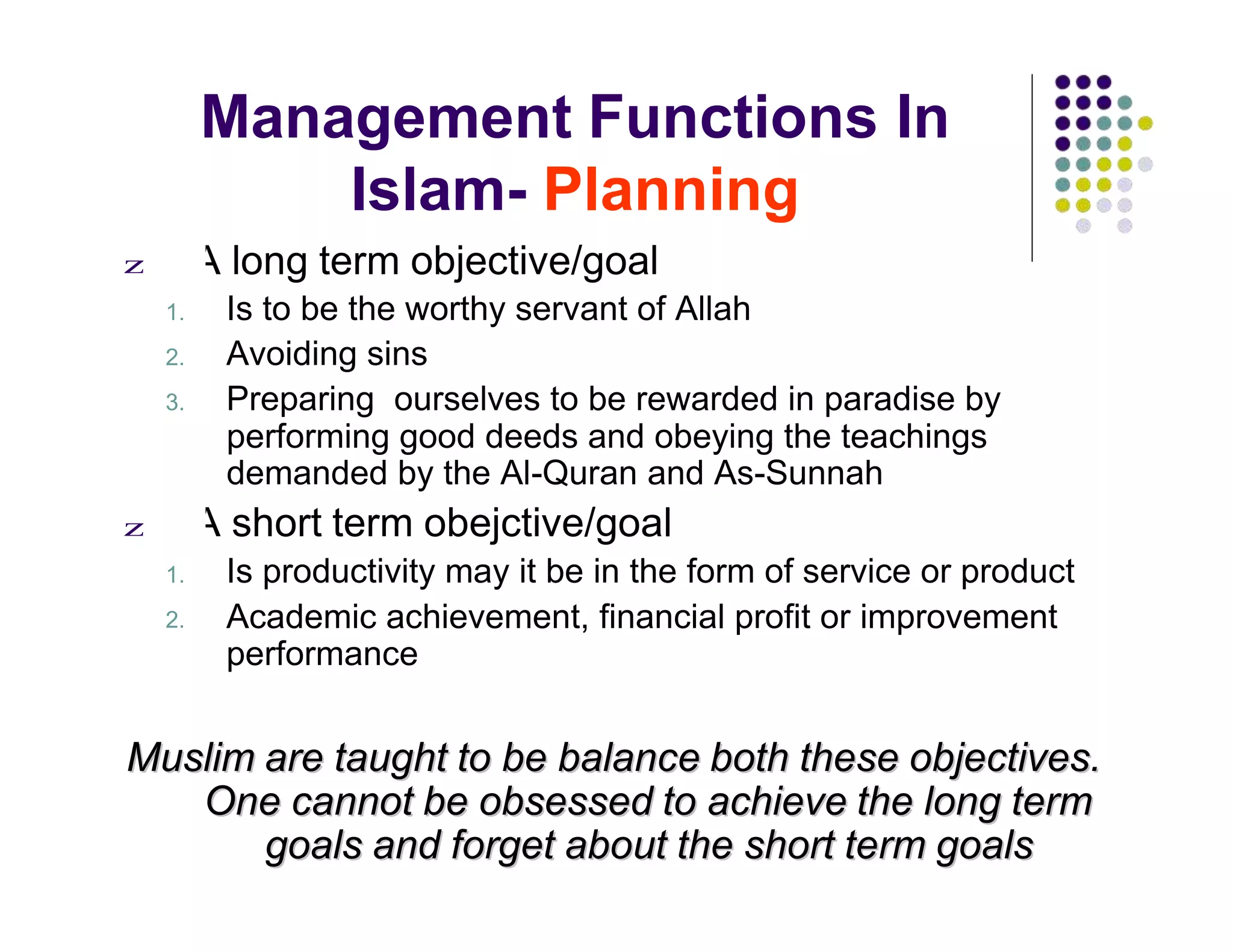 Management Functions In
Islam- Planning
z A long term objective/goal
1. Is to be the worthy servant of Allah
2. Avoiding sins
3. Preparing ourselves to be rewarded in paradise by
performing good deeds and obeying the teachings
demanded by the Al-Quran and As-Sunnah
z A short term obejctive/goal
1. Is productivity may it be in the form of service or product
2. Academic achievement, financial profit or improvement
performance
MMuusslliimm aarree ttaauugghhtt ttoo bbee bbaallaannccee bbootthh tthheessee oobbjjeeccttiivveess..
OOnnee ccaannnnoott bbee oobbsseesssseedd ttoo aacchhiieevvee tthhee lloonngg tteerrmm
ggooaallss aanndd ffoorrggeett aabboouutt tthhee sshhoorrtt tteerrmm ggooaallss
 