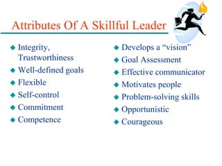 Attributes Of A Skillful Leader
 Integrity,
Trustworthiness
 Well-defined goals
 Flexible
 Self-control
 Commitment
 Competence
 Develops a “vision”
 Goal Assessment
 Effective communicator
 Motivates people
 Problem-solving skills
 Opportunistic
 Courageous
 