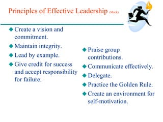 Principles of Effective Leadership (Mack)
 Create a vision and
commitment.
Maintain integrity.
 Lead by example.
 Give credit for success
and accept responsibility
for failure.
 Praise group
contributions.
 Communicate effectively.
Delegate.
 Practice the Golden Rule.
 Create an environment for
self-motivation.
 
