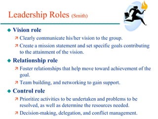 Leadership Roles (Smith)
 Vision role
 Clearly communicate his/her vision to the group.
 Create a mission statement and set specific goals contributing
to the attainment of the vision.
 Relationship role
 Foster relationships that help move toward achievement of the
goal.
 Team building, and networking to gain support.
 Control role
 Prioritize activities to be undertaken and problems to be
resolved, as well as determine the resources needed.
 Decision-making, delegation, and conflict management.
 