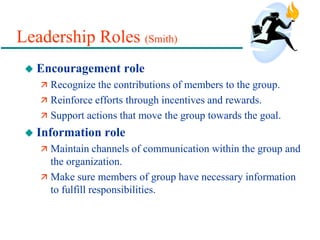 Leadership Roles (Smith)
 Encouragement role
 Recognize the contributions of members to the group.
 Reinforce efforts through incentives and rewards.
 Support actions that move the group towards the goal.
 Information role
 Maintain channels of communication within the group and
the organization.
 Make sure members of group have necessary information
to fulfill responsibilities.
 