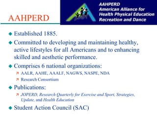 AAHPERD
 Established 1885.
 Committed to developing and maintaining healthy,
active lifestyles for all Americans and to enhancing
skilled and aesthetic performance.
 Comprises 6 national organizations:
 AALR, AAHE, AAALF, NAGWS, NASPE, NDA
 Research Consortium
 Publications:
 JOPERD, Research Quarterly for Exercise and Sport, Strategies,
Update, and Health Education
 Student Action Council (SAC)
 