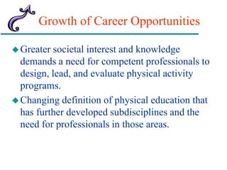 Growth of Career Opportunities
Greater societal interest and knowledge
demands a need for competent professionals to
design, lead, and evaluate physical activity
programs.
Changing definition of physical education that
has further developed subdisciplines and the
need for professionals in those areas.
 