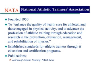 NATA
 Founded 1950
 To “enhance the quality of health care for athletes, and
those engaged in physical activity, and to advance the
profession of athletic training through education and
research in the prevention, evaluation, management,
and rehabilitation of injuries.”
 Established standards for athletic trainers through it
education and certification programs.
 Publications:
 Journal of Athletic Training, NATA News
 