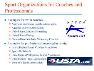 Sport Organizations for Coaches and
Professionals
 Examples for swim coaches:
 American Swimming Coaches Association
 Aquatics Exercise Association
 United States Masters Swimming
 United States Diving
 National Interscholastic Swimming Coaches
 Examples for professionals interested in tennis:
 Intercollegiate Tennis Coaches Association
 Sports On Wheels
 United States Professional Tennis Association
 United States Tennis Association
 Women’s Tennis Association
 