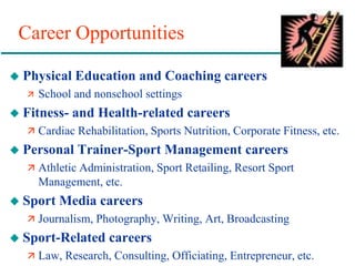 Career Opportunities
 Physical Education and Coaching careers
 School and nonschool settings
 Fitness- and Health-related careers
 Cardiac Rehabilitation, Sports Nutrition, Corporate Fitness, etc.
 Personal Trainer-Sport Management careers
 Athletic Administration, Sport Retailing, Resort Sport
Management, etc.
 Sport Media careers
 Journalism, Photography, Writing, Art, Broadcasting
 Sport-Related careers
 Law, Research, Consulting, Officiating, Entrepreneur, etc.
 