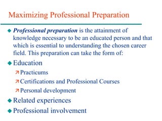 Maximizing Professional Preparation
 Professional preparation is the attainment of
knowledge necessary to be an educated person and that
which is essential to understanding the chosen career
field. This preparation can take the form of:
Education
 Practicums
 Certifications and Professional Courses
 Personal development
Related experiences
Professional involvement
 