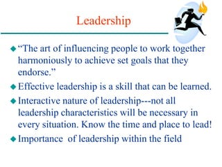 Leadership
“The art of influencing people to work together
harmoniously to achieve set goals that they
endorse.”
Effective leadership is a skill that can be learned.
Interactive nature of leadership---not all
leadership characteristics will be necessary in
every situation. Know the time and place to lead!
Importance of leadership within the field
 