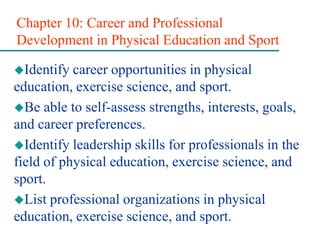 Chapter 10: Career and Professional
Development in Physical Education and Sport
Identify career opportunities in physical
education, exercise science, and sport.
Be able to self-assess strengths, interests, goals,
and career preferences.
Identify leadership skills for professionals in the
field of physical education, exercise science, and
sport.
List professional organizations in physical
education, exercise science, and sport.
 