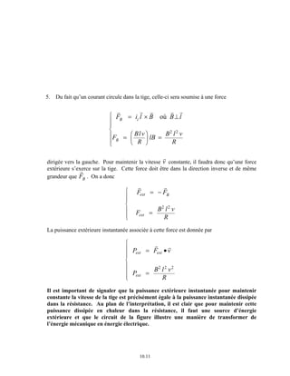 5. Du fait qu’un courant circule dans la tige, celle-ci sera soumise à une force 
r r r r r 
F il B B l 
F Bl v 
R 
lB B l v 
ext B 
10.11 
R 
B i 
B 
= × ⊥ 
= = FH G 
IK J 
R 
S || 
T || 
où 
2 2 
dirigée vers la gauche. Pour maintenir la vitesse 
rv constante, il faudra donc qu’une force 
extérieure s’exerce sur la tige. Cette force doit être dans la direction inverse et de même 
grandeur que 
rF 
B . On a donc 
r r 
F F 
F B l v 
R 
ext 
= − 
= 
R 
S || 
T || 
2 2 
La puissance extérieure instantanée associée à cette force est donnée par 
P F v 
P B l v 
R 
ext ext 
ext 
= • 
= 
R 
S 
||| 
||| 
T 
r r 
2 2 2 
Il est important de signaler que la puissance extérieure instantanée pour maintenir 
constante la vitesse de la tige est précisément égale à la puissance instantanée dissipée 
dans la résistance. Au plan de l’interprétation, il est clair que pour maintenir cette 
puissance dissipée en chaleur dans la résistance, il faut une source d’énergie 
extérieure et que le circuit de la figure illustre une manière de transformer de 
l’énergie mécanique en énergie électrique. 
 