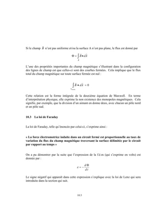 z • = 0 
10.3 
Si le champ 
rB 
n’est pas uniforme et/ou la surface A n’est pas plane, le flux est donné par 
Φ = z • r r 
B dA 
A 
L’une des propriétés importantes du champ magnétique s’illustrant dans la configuration 
des lignes de champ est que celles-ci sont des courbes fermées. Cela implique que le flux 
total du champ magnétique sur toute surface fermée est nul : 
r r 
B dA 
S fermée 
Cette relation est la forme intégrale de la deuxième équation de Maxwell. En terme 
d’interprétation physique, elle exprime la non existence des monopoles magnétiques. Cela 
signifie, par exemple, que la division d’un aimant en donne deux, avec chacun un pôle nord 
et un pôle sud. 
10.3 La loi de Faraday 
La loi de Faraday, telle qu’énoncée par celui-ci, s’exprime ainsi : 
« La force électromotrice induite dans un circuit fermé est proportionnelle au taux de 
variation du flux du champ magnétique traversant la surface délimitée par le circuit 
par rapport au temps » 
On a pu démontrer par la suite que l’expression de la f.é.m (qui s’exprime en volts) est 
donnée par : 
ε = − d 
Φ 
d t 
Le signe négatif qui apparaît dans cette expression s’explique avec la loi de Lenz qui sera 
introduite dans la section qui suit. 
 