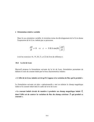 θ ≠ ⇒ ε = θ θ FH G 
10.6 
• Orientation relative variable 
Dans le cas orientation variable, le troisième terme du développement de la f.é.m donne 
l'expression de la f.é.m. induite par ce processus 
d 
dt 
N BA d 
d t 
IK J 
0 sin( ) 
(voir les exercices 16, 19, 20, 21, et 22 du livre de référence ). 
10.4 La loi de Lenz 
Maxwell proposa la formulation suivante de la loi de Lenz, formulation permettant de 
déduire le sens du courant induit par la force électromotrice induite : 
« L’effet de la f.é.m. induite est tel qu’il s’oppose à la variation de flux qui le produit » 
La formulation suivante est plus « opérationnelle » met en relation le champ magnétique 
induit et le courant induit dans le cadre de la loi de Lenz: 
« Le courant induit circule de manière à produire un champ magnétique induit 
rB 
i 
dont l’effet est de contrer la variation de flux du champ extérieur 
rB 
qui produit ce 
courant ». 
 