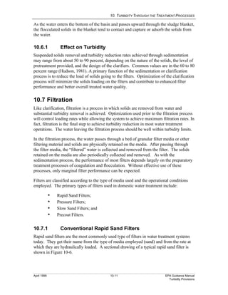 10. TURBIDITY THROUGH THE TREATMENT PROCESSES
April 1999 10-11 EPA Guidance Manual
Turbidity Provisions
As the water enters the bottom of the basin and passes upward through the sludge blanket,
the flocculated solids in the blanket tend to contact and capture or adsorb the solids from
the water.
10.6.1 Effect on Turbidity
Suspended solids removal and turbidity reduction rates achieved through sedimentation
may range from about 50 to 90 percent, depending on the nature of the solids, the level of
pretreatment provided, and the design of the clarifiers. Common values are in the 60 to 80
percent range (Hudson, 1981). A primary function of the sedimentation or clarification
process is to reduce the load of solids going to the filters. Optimization of the clarification
process will minimize the solids loading on the filters and contribute to enhanced filter
performance and better overall treated water quality.
10.7 Filtration
Like clarification, filtration is a process in which solids are removed from water and
substantial turbidity removal is achieved. Optimization used prior to the filtration process
will control loading rates while allowing the system to achieve maximum filtration rates. In
fact, filtration is the final step to achieve turbidity reduction in most water treatment
operations. The water leaving the filtration process should be well within turbidity limits.
In the filtration process, the water passes through a bed of granular filter media or other
filtering material and solids are physically retained on the media. After passing through
the filter media, the “filtered” water is collected and removed from the filter. The solids
retained on the media are also periodically collected and removed. As with the
sedimentation process, the performance of most filters depends largely on the preparatory
treatment processes of coagulation and flocculation. Without effective use of these
processes, only marginal filter performance can be expected.
Filters are classified according to the type of media used and the operational conditions
employed. The primary types of filters used in domestic water treatment include:
i Rapid Sand Filters;
i Pressure Filters;
i Slow Sand Filters; and
i Precoat Filters.
10.7.1 Conventional Rapid Sand Filters
Rapid sand filters are the most commonly used type of filters in water treatment systems
today. They get their name from the type of media employed (sand) and from the rate at
which they are hydraulically loaded. A sectional drawing of a typical rapid sand filter is
shown in Figure 10-6.
 
