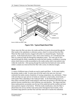 10. TURBIDITY THROUGH THE TREATMENT PROCESSES
EPA Guidance Manual 10-12 April 1999
Turbidity Provisions
Source: AWWA and ASCE, 1998.
Figure 10-6. Typical Rapid Sand Filter
Water enters the filter unit above the media and flows by gravity downward through the
filter media to the underdrain or collection system, where it is removed from the filter.
When the filter media becomes clogged with solids it is cleaned through a “backwash”
process. In the backwash process water, and in some instances, air is introduced to the
filter at a relatively high rate through the underdrain system. The water and air flow
upward through the media, expanding the media bed and creating a scrubbing or scouring
action which removes solids accumulated on the media surface and in inter-particle sites
within the media bed. After passing through the media bed, the backwash water and the
solids it contains are removed from the filter with a series of collection troughs.
Media
A variety of different types of media are used in rapid sand filters. As the name implies,
the primary media is sand. In some cases all of the sand is the same size, but more
commonly the media consists of particles of varying composition, size, and density. Filters
with more than one type and size of media are referred to as dual media, mixed media, or
multi-media filters, depending on the media provided. As the backwashing process in
these filters concludes and the media particles settle back into position in the filter bed, the
particles become stratified due to their differing sizes and densities. The largest and least
dense media particles accumulate near the top of the media bed and the smallest and most
dense particles migrate to the bottom. With this media stratification, when the filter is
placed back into service and the water passes down through the bed of media, it first
encounters large particles and then finer and finer sand until it reaches the underdrain
 