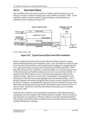 10. TURBIDITY THROUGH THE TREATMENT PROCESSES
EPA Guidance Manual 10-14 April 1999
Turbidity Provisions
10.7.2 Slow Sand Filters
Slow sand filters have been used for nearly two centuries and have been proven to an
effective “low-tech” method of treating some waters (AWWA and ASCE, 1990). A slow
sand filter consists of a bed of uniform, relatively fine grain sand underlain by an
underdrain system as depicted in Figure 10-7.
Source: AWWA and ASCE, 1998.
Figure 10-7. Typical Covered Slow Sand Filter Installation
Water is introduced at the top of the bed and under the influence of gravity it passes
downward through the bed to the underdrain system. Slow sand filters are loaded at much
lower rates than rapid sand filters, with typical hydraulic loading rates ranging from 0.04
to 0.1 gallons per minute per square foot of filter bed area (AWWA and ASCE, 1998).
Since the sand used in slow sand filters is relatively uniform in size and fine grained, most
of the solids removal and turbidity reduction occurs at the very top of the sand bed. As
operation of the filter continues, a layer of dirt and micro-organisms builds up at the
surface of the bed. This layer is known as the “schmutzdecke” and contributes to the
effectiveness of the filter in removing suspended solids and reducing turbidity. After a
period of operation the headloss through the filter becomes excessive and the filter must
be cleaned. Cleaning is accomplished by letting the water level drop below the top of the
filter media and then physically removing the schmutzdecke along with the top 0.8 to 1.2
inches of sand. Typical slow sand filter runs between cleaning are one to six months
(Kawamura, 1996).
Generally slow sand filters are not proceeded by coagulation or flocculation processes,
making them one of the simplest water filtration processes available. However, relatively
large land areas are required and, with their simplicity comes little operational flexibility.
The only basic operational controls available to the slow sand filter operator are hydraulic
loading and frequency of cleaning.
AND BACKWASHING
 