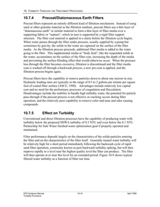 10. TURBIDITY THROUGH THE TREATMENT PROCESSES
EPA Guidance Manual 10-16 April 1999
Turbidity Provisions
10.7.4 Precoat/Diatomaceous Earth Filters
Precoat filters represent an entirely different kind of filtration mechanism. Instead of using
sand or other granular material as the filtration medium, precoat filters use a thin layer of
“diatomaceous earth” or similar material to form a thin layer of filter media over a
supporting fabric or “septum”, which in turn is supported by a rigid filter support
structure. The filter coat material is applied in a slurry before the filtration cycle begins.
When water passes through the filter under pressure, usually supplied by a pump but
sometimes by gravity, the solids in the water are captured on the surface of the filter
media. As the filtration process proceeds, additional filter media is added to the water
going to the filter. This supplemental media or “body feed”, like the suspended solids in
the water, accumulates on the surface of the filter coat, increasing the depth of the media
and preventing the surface blinding effect that would otherwise occur. When the pressure
loss through the filter becomes excessive, filtration is discontinued and the filter media
coat is washed off through a backwash process, a new pre-coat is applied, and the
filtration process begins again.
Precoat filters have the capability to remove particles down to about one micron in size.
Hydraulic loading rates are typically in the range of 0.5 to 2 gallons per minute per square
foot of coated filter surface (ASCE, 1990). Advantages include relatively low capital
cost and no need for the preliminary processes of coagulation and flocculation.
Disadvantages include the inability to handle high turbidity water, the potential for particle
pass-through if the precoat process is not effective or cracking occurs during filter
operation, and the relatively poor capability to remove color and taste and odor causing
compounds.
10.7.5 Effect on Turbidity
Conventional and direct filtration processes have the capability of producing water with
turbidity below the proposed SDWA turbidity of 0.3 NTU and even below the 0.1 NTU
Partnership for Safe Water finished water optimization goal if properly operated and
maintained.
Filter performance depends largely on the characteristics of the solids particles entering
the filter and on the characteristics of the filter itself. Generally treated water turbidity will
be relatively high for a short period immediately following the backwash cycle of rapid
sand filter operation, commonly known as post backwash turbidity spiking, but will then
improve rapidly to a level near the highest quality level the filter can produce. The filter
will then operate at or near this level for an extended period. Figure 10-9 shows typical
filtered water turbidity as a function of filter run time.
 