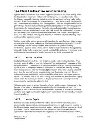 10. TURBIDITY THROUGH THE TREATMENT PROCESSES
EPA Guidance Manual 10-2 April 1999
Turbidity Provisions
10.2 Intake Facilities/Raw Water Screening
Systems which obtain water from surface supplies such as lakes and rivers employ intake
facilities to allow water to be withdrawn from the source. Most surface water intake
facilities are equipped with some type of screening device to prevent large rocks, sticks,
and other debris from entering the treatment system. Large bar racks with openings of 1
and 3 inches apart are commonly used for this purpose. They are designed specifically to
prevent large materials that could damage the intake structure or downstream equipment
from entering the treatment system. Bar racks are usually designed for manual cleaning.
When the raw water source is a river and a bar rack is used, the rack is usually oriented to
take advantage of the hydraulics of the river to keep the rack cleaned. Although trash
racks have little effect on turbidity, they do serve an important function in keeping large
solids out of the treatment system.
In other cases, intake screens are employed to perform the same function. Intake screens
are generally similar to bar racks except they have smaller openings (typically 3/16 to 3/8
inch openings) and are usually equipped with mechanical or hydraulic cleaning
mechanisms. Because intake screens remove particles much smaller than those generally
removed with bar racks, screens may provide some turbidity reduction by removing larger
solids that may be the source of smaller particles further in the treatment train.
10.2.1 Intake Location
Intake facilities are typically the very first process in the water treatment system. When
the water source is a lake or reservoir, substantial “pre-sedimentation” may occur within
the reservoir itself. This can serve to reduce the turbidity of water entering the treatment
system as well as dampen the impact of fluctuations in source water turbidity resulting
from storm events and other environmental phenomenon. If the intake facility is located
away from the reservoir’s water source (i.e., the river feeding the reservoir) this pre-
sedimentation may substantially reduce the turbidity of the water entering the treatment
system. On the other hand, if the intake facility is located near the point where the supply
stream enters the reservoir, the benefit of the pre-sedimentation occurring within the
reservoir can be significantly reduced or lost.
When the water source is a river, the quality of water withdrawn may be impacted by the
location of the intake in relationship to sources of pollution entering the river. For
example, an intake structure located upstream from a municipal or industrial wastewater
discharge may supply substantially higher quality water than if it were located downstream
from the discharge.
10.2.2 Intake Depth
For many lakes and reservoirs the water surface elevation varies seasonally due to
environmental factors or reservoir management practices. In such cases, it is essential to
be able to withdraw water from the source under a variety of different water surface level
conditions. Even in cases where the source water surface elevation does not vary
significantly, the intake structure may be designed to allow withdrawal from the surface,
 