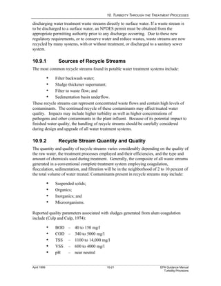 10. TURBIDITY THROUGH THE TREATMENT PROCESSES
April 1999 10-21 EPA Guidance Manual
Turbidity Provisions
discharging water treatment waste streams directly to surface water. If a waste stream is
to be discharged to a surface water, an NPDES permit must be obtained from the
appropriate permitting authority prior to any discharge occurring. Due to these new
regulatory requirements, or to conserve water and reduce wastes, waste streams are now
recycled by many systems, with or without treatment, or discharged to a sanitary sewer
system.
10.9.1 Sources of Recycle Streams
The most common recycle streams found in potable water treatment systems include:
i Filter backwash water;
i Sludge thickener supernatant;
i Filter to waste flow; and
i Sedimentation basin underflow.
These recycle streams can represent concentrated waste flows and contain high levels of
contaminants. The continued recycle of these contaminants may affect treated water
quality. Impacts may include higher turbidity as well as higher concentrations of
pathogens and other contaminants in the plant influent. Because of its potential impact to
finished water quality, the handling of recycle streams should be carefully considered
during design and upgrade of all water treatment systems.
10.9.2 Recycle Stream Quantity and Quality
The quantity and quality of recycle streams varies considerably depending on the quality of
the raw water, the treatment processes employed and their efficiencies, and the type and
amount of chemicals used during treatment. Generally, the composite of all waste streams
generated in a conventional complete treatment system employing coagulation,
flocculation, sedimentation, and filtration will be in the neighborhood of 2 to 10 percent of
the total volume of water treated. Contaminants present in recycle streams may include:
i Suspended solids;
i Organics;
i Inorganics; and
i Microorganisms.
Reported quality parameters associated with sludges generated from alum coagulation
include (Culp and Culp, 1974):
i BOD – 40 to 150 mg/l
i COD – 340 to 5000 mg/l
i TSS – 1100 to 14,000 mg/l
i VSS – 600 to 4000 mg/l
i pH – near neutral
 