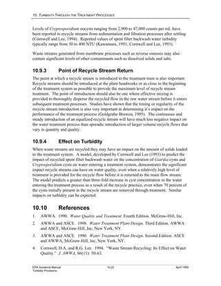 10. TURBIDITY THROUGH THE TREATMENT PROCESSES
EPA Guidance Manual 10-22 April 1999
Turbidity Provisions
Levels of Cryptosporidium oocysts ranging from 2,900 to 47,000 counts per mL have
been reported in recycle streams from sedimentation and filtration processes after settling
(Cornwell and Lee, 1994). Reported values of spent filter backwash water turbidity
typically range from 30 to 400 NTU (Kawamura, 1991; Cornwell and Lee, 1993).
Waste streams generated from membrane processes such as reverse osmosis may also
contain significant levels of other contaminants such as dissolved solids and salts.
10.9.3 Point of Recycle Stream Return
The point at which a recycle stream is introduced to the treatment train is also important.
Recycle streams should be introduced at the plant headworks or as close to the beginning
of the treatment system as possible to provide the maximum level of recycle stream
treatment. The point of introduction should also be one where effective mixing is
provided to thoroughly disperse the recycled flow in the raw water stream before it enters
subsequent treatment processes. Studies have shown that the timing or regularity of the
recycle stream introduction is also very important in determining it’s impact on the
performance of the treatment process (Goldgrabe-Brewen, 1995). The continuous and
steady introduction of an equalized recycle stream will have much less negative impact on
the water treatment process than sporadic introduction of larger volume recycle flows that
vary in quantity and quality.
10.9.4 Effect on Turbidity
When waste streams are recycled they may have an impact on the amount of solids loaded
to the treatment system. A model, developed by Cornwell and Lee (1993) to predict the
impact of recycled spent filter backwash water on the concentration of Giardia cysts and
Cryptosporidium cysts on water entering a treatment system, demonstrates the significant
impact recycle streams can have on water quality, even when a relatively high level of
treatment is provided for the recycle flow before it is returned to the main flow stream.
The model predicts a greater than three-fold increase in cyst concentration in the water
entering the treatment process as a result of the recycle practice, even when 70 percent of
the cysts initially present in the recycle stream are removed through treatment. Similar
impacts on turbidity can be expected.
10.10 References
1. AWWA. 1990. Water Quality and Treatment. Fourth Edition. McGraw-Hill, Inc.
2. AWWA and ASCE. 1998. Water Treatment Plant Design. Third Edition. AWWA
and ASCE, McGraw-Hill, Inc, New York, NY.
3. AWWA and ASCE. 1990. Water Treatment Plant Design. Second Edition. ASCE
and AWWA, McGraw-Hill, Inc, New York, NY.
4. Cornwell, D.A. and R.G. Lee. 1994. “Waste Stream Recycling: Its Effect on Water
Quality.” J. AWWA, 86(11): 50-63.
 