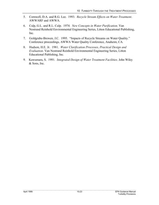 10. TURBIDITY THROUGH THE TREATMENT PROCESSES
April 1999 10-23 EPA Guidance Manual
Turbidity Provisions
5. Cornwell, D.A. and R.G. Lee. 1993. Recycle Stream Effects on Water Treatment.
AWWARF and AWWA.
6. Culp, G.L. and R.L. Culp. 1974. New Concepts in Water Purification. Van
Nostrand Reinhold Environmental Engineering Series, Litton Educational Publishing,
Inc.
7. Goldgrabe-Brewen, J.C. 1995. “Impacts of Recycle Streams on Water Quality.”
Conference proceedings, AWWA Water Quality Conference, Anaheim, CA.
8. Hudson, H.E. Jr. 1981. Water Clarification Processes, Practical Design and
Evaluation. Van Nostrand Reinhold Environmental Engineering Series, Litton
Educational Publishing, Inc.
9. Kawumara, S. 1991. Integrated Design of Water Treatment Facilities. John Wiley
& Sons, Inc.
 