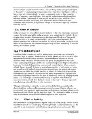 10. TURBIDITY THROUGH THE TREATMENT PROCESSES
April 1999 10-3 EPA Guidance Manual
Turbidity Provisions
or from different levels beneath the surface. This capability can have a significant impact
on the quality of water entering the treatment system. Many times stratification within a
lake or reservoir exists continually or occurs on a seasonal basis. In these cases, the
quality of water may vary significantly from near the surface to tens or hundreds of feet
below the surface. For example, if algae growth is a problem, water withdrawn from
several feet beneath the surface may have substantially lower turbidity than water
withdrawn from the surface, as algae needs sunlight to survive and is typically found near
the water surface.
10.2.3 Effect on Turbidity
Intake screens are not intended to reduce the turbidity of the water entering the treatment
system. The solids removed by intake screens are large enough that they typically do not
directly impact turbidity, though subsequent deterioration and break-up of these solids
could contribute to increased levels of turbidity later in the treatment process. The
physical location of the intake structure and the flexibility it provides for varying the depth
from which source water is withdrawn can significantly influence the turbidity of the water
entering the treatment system.
10.3 Pre-sedimentation
Pre-sedimentation is commonly used for water supplies where raw water turbidity is
continually high, is high on a seasonal basis, or is high sporadically due to storms or other
environmental events within the watershed. Pre-sedimentation may also be used in
situations where substantial amounts of sand and gravel may be present in the source
water. Depending on the purpose of the pre-sedimentation process, the pre-sedimentation
basins may be relatively large settling ponds or small concrete basins. When ponds are
utilized, they are generally designed to remove large quantities of silt from the raw water
and typically provide hydraulic detention times ranging from a few hours to a few days.
Smaller concrete basins that provide less than 20 minutes detention time are sometimes
used to provide grit removal. The larger settling ponds are generally not equipped with
mechanical sludge removal facilities and must be periodically cleaned by dredging or other
means. The concrete pre-sedimentation basins may be equipped with mechanical
equipment to remove solids from the basin bottom, or they may be designed to promote
manual cleaning using a fire hose or other equipment.
When pre-sedimentation is intended to remove silt and other fine suspended solids,
chemical addition is often used to enhance process performance. Organic polymers are
the chemicals most commonly added prior to pre-sedimentation to enhance solids removal,
but alum and ferric chloride are also sometimes used. The chemicals are added to the raw
water as it enters the pre-sedimentation basin to promote solid separation.
10.3.1 Effect on Turbidity
Pre-sedimentation facility performance depends largely on facility design. Factors such as
the ability to provide low velocity plug flow through the pre-sedimentation facility and the
capability to add chemicals are critical to achieving optimal system performance. The
 