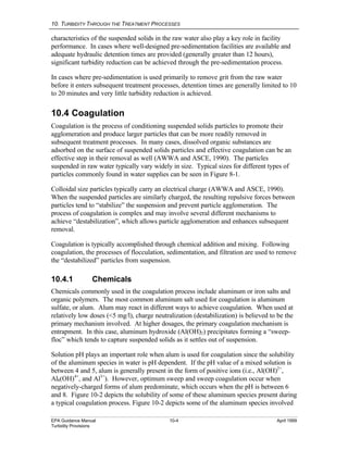 10. TURBIDITY THROUGH THE TREATMENT PROCESSES
EPA Guidance Manual 10-4 April 1999
Turbidity Provisions
characteristics of the suspended solids in the raw water also play a key role in facility
performance. In cases where well-designed pre-sedimentation facilities are available and
adequate hydraulic detention times are provided (generally greater than 12 hours),
significant turbidity reduction can be achieved through the pre-sedimentation process.
In cases where pre-sedimentation is used primarily to remove grit from the raw water
before it enters subsequent treatment processes, detention times are generally limited to 10
to 20 minutes and very little turbidity reduction is achieved.
10.4 Coagulation
Coagulation is the process of conditioning suspended solids particles to promote their
agglomeration and produce larger particles that can be more readily removed in
subsequent treatment processes. In many cases, dissolved organic substances are
adsorbed on the surface of suspended solids particles and effective coagulation can be an
effective step in their removal as well (AWWA and ASCE, 1990). The particles
suspended in raw water typically vary widely in size. Typical sizes for different types of
particles commonly found in water supplies can be seen in Figure 8-1.
Colloidal size particles typically carry an electrical charge (AWWA and ASCE, 1990).
When the suspended particles are similarly charged, the resulting repulsive forces between
particles tend to “stabilize” the suspension and prevent particle agglomeration. The
process of coagulation is complex and may involve several different mechanisms to
achieve “destabilization”, which allows particle agglomeration and enhances subsequent
removal.
Coagulation is typically accomplished through chemical addition and mixing. Following
coagulation, the processes of flocculation, sedimentation, and filtration are used to remove
the “destabilized” particles from suspension.
10.4.1 Chemicals
Chemicals commonly used in the coagulation process include aluminum or iron salts and
organic polymers. The most common aluminum salt used for coagulation is aluminum
sulfate, or alum. Alum may react in different ways to achieve coagulation. When used at
relatively low doses (<5 mg/l), charge neutralization (destabilization) is believed to be the
primary mechanism involved. At higher dosages, the primary coagulation mechanism is
entrapment. In this case, aluminum hydroxide (Al(OH)2) precipitates forming a “sweep-
floc” which tends to capture suspended solids as it settles out of suspension.
Solution pH plays an important role when alum is used for coagulation since the solubility
of the aluminum species in water is pH dependent. If the pH value of a mixed solution is
between 4 and 5, alum is generally present in the form of positive ions (i.e., Al(OH)2+
,
Al8(OH)4+
, and Al3+
). However, optimum sweep and sweep coagulation occur when
negatively-charged forms of alum predominate, which occurs when the pH is between 6
and 8. Figure 10-2 depicts the solubility of some of these aluminum species present during
a typical coagulation process. Figure 10-2 depicts some of the aluminum species involved
 
