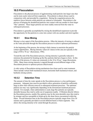 10. TURBIDITY THROUGH THE TREATMENT PROCESSES
April 1999 10-7 EPA Guidance Manual
Turbidity Provisions
10.5 Flocculation
Flocculation is the physical process of agglomerating small particles into larger ones that
can be more easily removed from suspension. Flocculation is almost always used in
conjunction with, and preceded by coagulation. During the coagulation process the
repulsive forces between solids particles are reduced or eliminated. Flocculation is the
process of bringing the destabilized particles into contact with one another to form larger
“floc” particles. These larger particles are more readily removed from the water in
subsequent processes.
Flocculation is generally accomplished by mixing the destabilized suspension to provide
the opportunity for the particles to come into contact with one another and stick together.
10.5.1 Slow Mixing
Mixing is a key aspect of the flocculation process. Often the intensity of mixing is reduced
as the water proceeds through the flocculation process to achieve optimum performance.
At the beginning of the process, the mixing is fairly intense to maximize the particle
contact opportunities. Mixing intensity values (G values) in this area are typically in the
range of 60 to 70 sec-1
(Kawamura, 1996).
Toward the end of the flocculation process, mixing intensity is generally reduced to
minimize the potential for breaking up the floc particles that have begun to form. In this
portion of the process, G values are commonly in the 10 to 30 sec-1
range (Kawamura,
1996). Many times mixing intensity is tapered through several different stages of the
flocculation process to optimize process effectiveness.
A wide variety of flocculation mixing mechanisms have been used in water treatment.
These include vertical shaft mechanical mixers, horizontal shaft mechanical mixers, and
hydraulic mixing systems.
10.5.2 Detention Time
The amount of time the water spends in the flocculation process is a key performance
parameter. Adequate time must be provided to allow generation of particles sufficiently
large to allow their efficient removal in subsequent treatment processes. The optimum
particle size may vary significantly depending on the downstream treatment processes
utilized. For example, when sedimentation is used, large floc particles are typically
desirable because they tend to settle out of suspension readily. If filtration directly follows
the flocculation process, smaller floc particles may be the most desirable since they tend to
be stronger and less susceptible to break-up by the shear forces encountered within the
filters. Overall detention time in the flocculation process typically ranges from 10 to 30
minutes and is generally provided in several different basins or basin segments. This
allows the mixing intensity to be varied through the process.
 