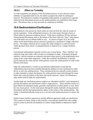 10. TURBIDITY THROUGH THE TREATMENT PROCESSES
EPA Guidance Manual 10-8 April 1999
Turbidity Provisions
10.5.3 Effect on Turbidity
As with coagulation, the purpose of the flocculation process is not to directly reduce
turbidity or suspended solids levels, but rather to prepare the solids for subsequent
removal. The reduction in number of suspended solids particles in suspension is typically
achieved in the flocculation process as the smaller particles are combined to form larger
ones. This process may, or may not result in a reduction in turbidity.
10.6 Sedimentation/Clarification
Sedimentation is the process by which solids are removed from the water by means of
gravity separation. In the sedimentation process, the water passes through a basin in
which relatively quiescent conditions prevail. Under these conditions, the floc particles
formed during flocculation settle to the bottom of the basin while the “clear” water passes
out of the basin over an effluent baffle or weir. As shown in Figure 10-3, the solids
collect on the basin bottom and are removed, typically by a mechanical “sludge collection”
device. The sludge collection device scrapes the solids (sludge) to a collection point
within the basin from which it is pumped directly to disposal or to a sludge treatment
process.
Conventional sedimentation typically involves one or more basins. These “clarifiers” are
relatively large open tanks, either circular or rectangular in shape. In properly designed
clarifiers, velocity currents are reduced to the point where gravity is the predominant force
acting on the water/solids suspension. Under this condition, the difference in specific
gravity between the water and the solids particles causes the solids particles to settle to the
bottom of the basin.
High rate sedimentation is similar to conventional sedimentation except that the
sedimentation basin has been modified through the addition of some mechanical or other
device to aid in the settling process. These mechanical devices typically consist of plates
or tubes intended to reduce the distance the solids particles must settle through the water
before they reach the bottom of the basin and can be removed. Figure 10-4 illustrates a
plate settler used for high rate sedimentation.
Another high rate clarification process employs an “adsorption clarifier” and is designed to
provide flocculation and clarifications within a single process. These clarifiers consist of a
basin filled with adsorption media, generally small particles of either plastic or rock, about
the size of pea gravel. As the water passes through the media, hydraulic mixing promotes
flocculation and the flocculated particles adhere to the surface of the media particles. The
media is cleaned periodically using an air or air and water backwash process to remove the
solids.
Solids Contact clarifiers represent an entirely different approach to high rate clarification.
They consist of a basin similar to that used for a conventional clarifier but with a sludge
recycle system to promote development of a dense sludge blanket as depicted in Figure
10-5.
 