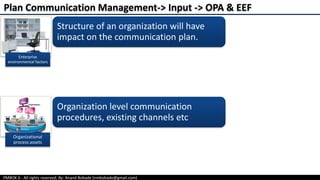 PMBOK 6 - All rights reserved; By: Anand Bobade (nmbobade@gmail.com)
Plan Communication Management-> Input -> OPA & EEF
Structure of an organization will have
impact on the communication plan.
Enterprise
environmental factors
Organizational
process assets
Organization level communication
procedures, existing channels etc
 