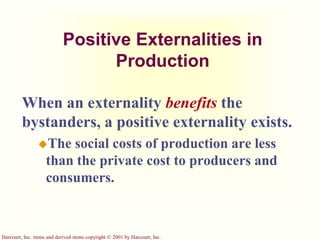 Harcourt, Inc. items and derived items copyright © 2001 by Harcourt, Inc.
Positive Externalities in
Production
When an externality benefits the
bystanders, a positive externality exists.
The social costs of production are less
than the private cost to producers and
consumers.
 