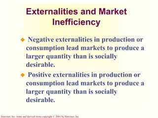 Harcourt, Inc. items and derived items copyright © 2001 by Harcourt, Inc.
Externalities and Market
Inefficiency
 Negative externalities in production or
consumption lead markets to produce a
larger quantity than is socially
desirable.
 Positive externalities in production or
consumption lead markets to produce a
larger quantity than is socially
desirable.
 