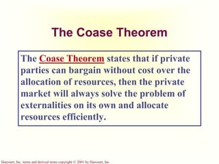 Harcourt, Inc. items and derived items copyright © 2001 by Harcourt, Inc.
The Coase Theorem
The Coase Theorem states that if private
parties can bargain without cost over the
allocation of resources, then the private
market will always solve the problem of
externalities on its own and allocate
resources efficiently.
 