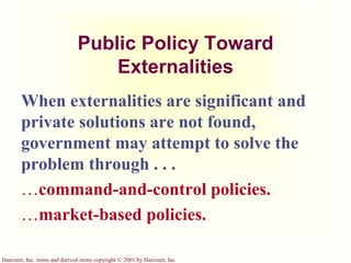Harcourt, Inc. items and derived items copyright © 2001 by Harcourt, Inc.
Public Policy Toward
Externalities
When externalities are significant and
private solutions are not found,
government may attempt to solve the
problem through . . .
command-and-control policies.
market-based policies.
 