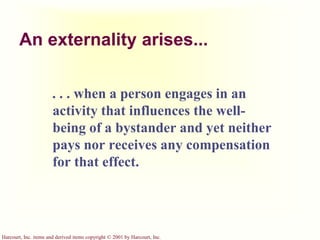 Harcourt, Inc. items and derived items copyright © 2001 by Harcourt, Inc.
An externality arises...
. . . when a person engages in an
activity that influences the well-
being of a bystander and yet neither
pays nor receives any compensation
for that effect.
 