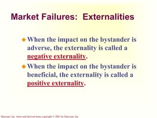 Harcourt, Inc. items and derived items copyright © 2001 by Harcourt, Inc.
Market Failures: Externalities
When the impact on the bystander is
adverse, the externality is called a
negative externality.
When the impact on the bystander is
beneficial, the externality is called a
positive externality.
 