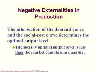 Harcourt, Inc. items and derived items copyright © 2001 by Harcourt, Inc.
Negative Externalities in
Production
The intersection of the demand curve
and the social-cost curve determines the
optimal output level.
The socially optimal output level is less
than the market equilibrium quantity.
 