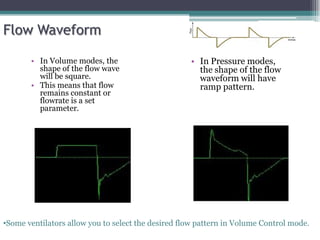 Flow Waveform
• In Volume modes, the
shape of the flow wave
will be square.
• This means that flow
remains constant or
flowrate is a set
parameter.
• In Pressure modes,
the shape of the flow
waveform will have
ramp pattern.
•Some ventilators allow you to select the desired flow pattern in Volume Control mode.
 