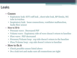Leaks
• Causes
• Expiratory leak: ETT cuff leak , chest tube leak, BP fistula, NG
tube in trachea
• Inspiratory leak: loose connections, ventilator malfunction,
faulty flow sensor
• How to ID it
• Pressure wave: Decreased PIP
• Volume wave: Expiratory side of wave doesn’t return to baseline
• Flow wave: PEF decreased
• Pressure/Volume loop: exp side doesn’t return to the baseline
• Flow/Volume loop: exp side doesn’t return to baseline
• How to fix it
• Check possible causes listed above
• Do a leak test and make sure all connections are tight
 
