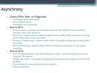 Asynchrony
• Causes (Flow, Rate, or Triggering)
• Air hunger (flow starvation)
• Neurological Injury
• Improperly set sensitivity
• How to ID it
• Pressure wave: patient tries to inhale/exhale in the middle of the waveform,
causing a dip in the pressure
• Flow wave: patient tries to inhale/exhale in the middle of the waveform, causing
erratic flows/dips in the waveform
• Pressure/Volume loop: patient makes effort to breath causing dips in loop either
Insp/Exp.
• Flow/Volume loop: patient makes effort to breath causing dips in loop either
Insp/Exp.
• How to fix it:
• Try increasing the flow rate, decreasing the I-time, or increasing the set rate to
“capture” the patient.
• Change the mode - sometimes changing from partial to full support will solve the
problem
• If neurological, may need paralytic or sedative
• Adjust sensitivity
 