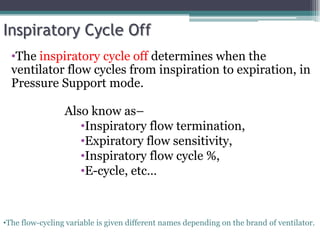 Inspiratory Cycle Off
•The inspiratory cycle off determines when the
ventilator flow cycles from inspiration to expiration, in
Pressure Support mode.
•The flow-cycling variable is given different names depending on the brand of ventilator.
Also know as–
•Inspiratory flow termination,
•Expiratory flow sensitivity,
•Inspiratory flow cycle %,
•E-cycle, etc…
 