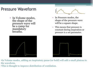 • In Volume modes,
the shape of the
pressure wave will
be a ramp for
mandatory
breaths.
• In Pressure modes, the
shape of the pressure wave
will be a square shape.
• This means that pressure is
constant during inspiration or
pressure is a set parameter.
•In Volume modes, adding an inspiratory pause (or hold) will add a small plateau to
the waveform.
•This is thought to improve distribution of ventilation.
Pressure Waveform
 