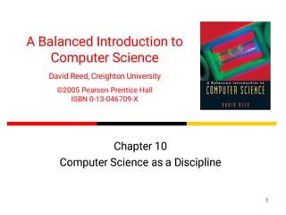 1
A Balanced Introduction to
Computer Science
David Reed, Creighton University
©2005 Pearson Prentice Hall
ISBN 0-13-046709-X
Chapter 10
Computer Science as a Discipline
 