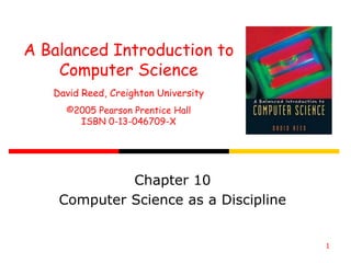 1
A Balanced Introduction to
Computer Science
David Reed, Creighton University
©2005 Pearson Prentice Hall
ISBN 0-13-046709-X
Chapter 10
Computer Science as a Discipline
 