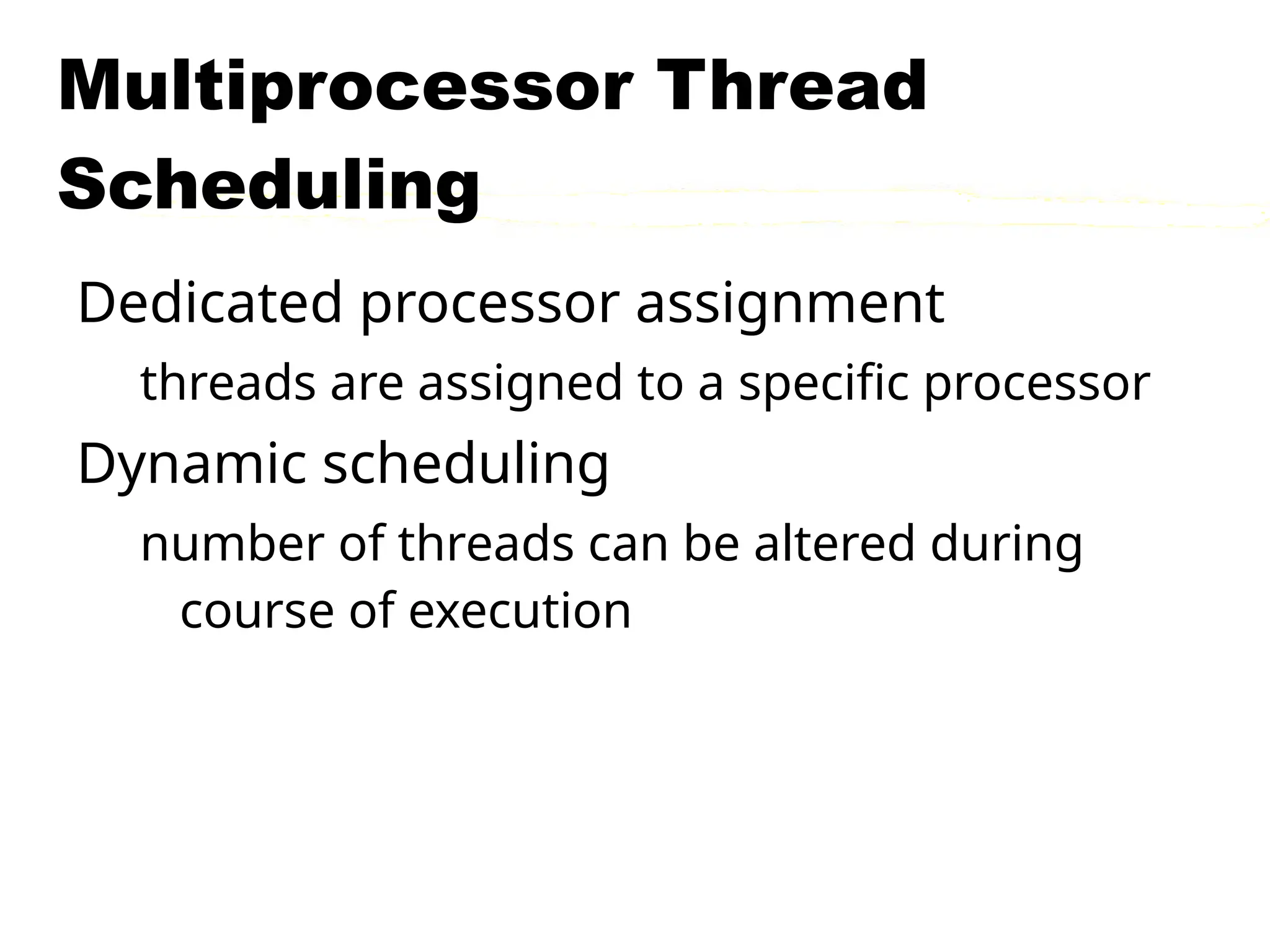 Multiprocessor Thread
Scheduling
Dedicated processor assignment
threads are assigned to a specific processor
Dynamic scheduling
number of threads can be altered during
course of execution
 