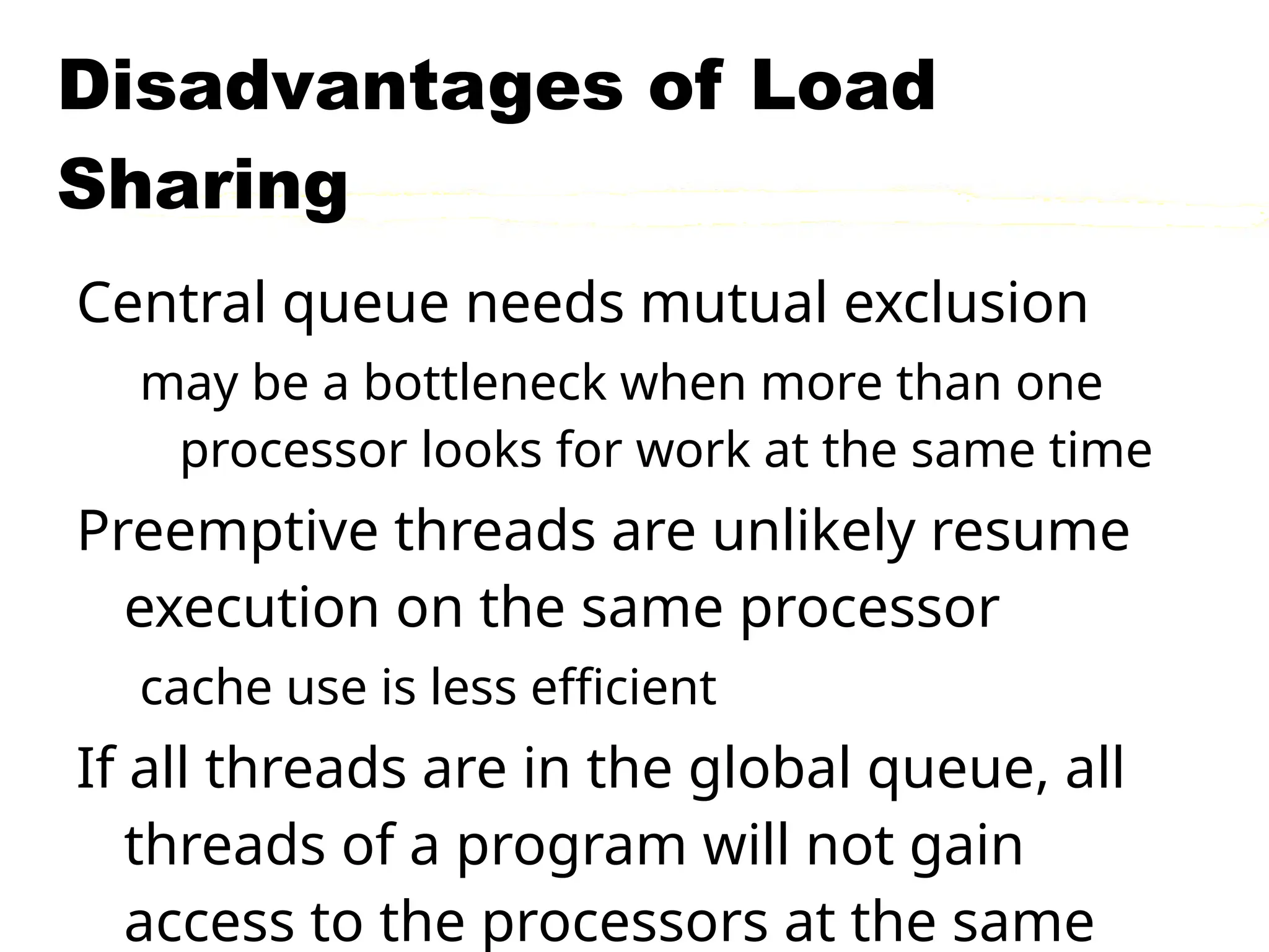 Disadvantages of Load
Sharing
Central queue needs mutual exclusion
may be a bottleneck when more than one
processor looks for work at the same time
Preemptive threads are unlikely resume
execution on the same processor
cache use is less efficient
If all threads are in the global queue, all
threads of a program will not gain
access to the processors at the same
 